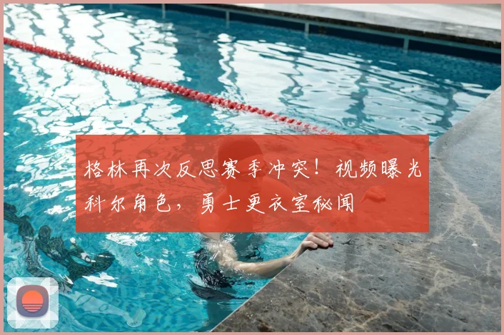 格林再次反思赛季冲突！视频曝光科尔角色，勇士更衣室秘闻