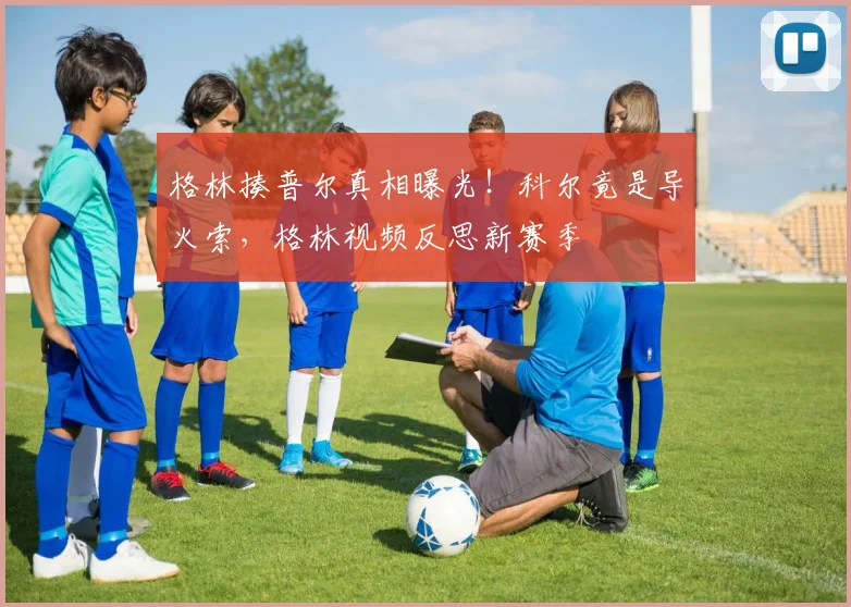 格林揍普尔真相曝光！科尔竟是导火索，格林视频反思新赛季
