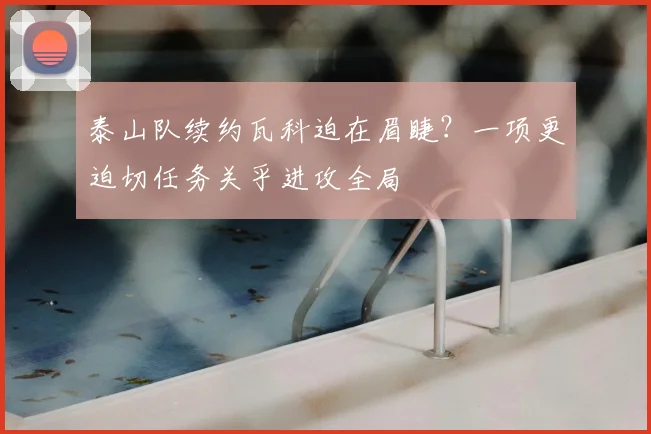 泰山队续约瓦科迫在眉睫？一项更迫切任务关乎进攻全局