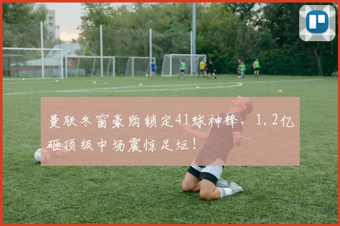 曼联冬窗豪购锁定41球神锋，1.2亿砸顶级中场震惊足坛！
