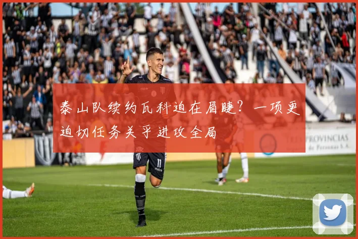泰山队续约瓦科迫在眉睫？一项更迫切任务关乎进攻全局